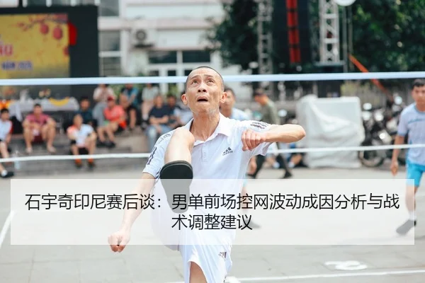 石宇奇印尼赛后谈：男单前场控网波动成因分析与战术调整建议