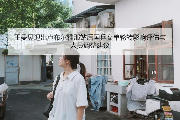 王曼昱退出卢布尔雅那站后国乒女单轮转影响评估与人员调整建议