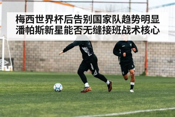 梅西世界杯后告别国家队趋势明显 潘帕斯新星能否无缝接班战术核心