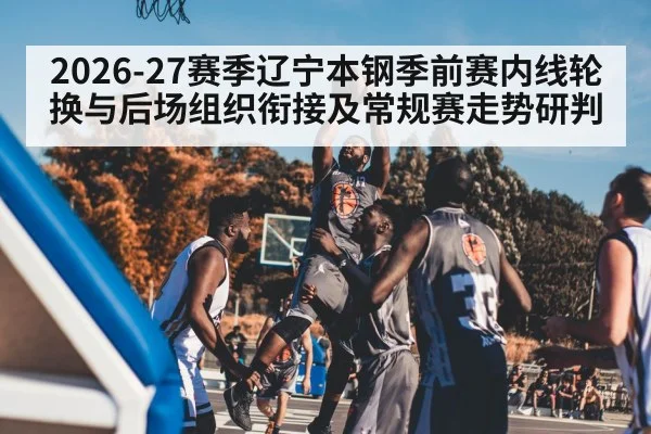 2026-27赛季辽宁本钢季前赛内线轮换与后场组织衔接及常规赛走势研判